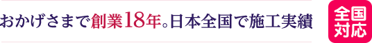 おかげさまで創業18年。日本全国で施工実績